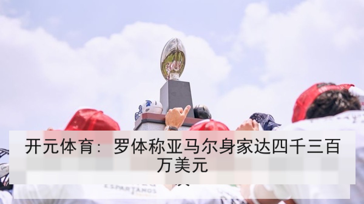 开元体育: 罗体称亚马尔身家达四千三百万美元 开元体育: 罗体称亚马尔身家达四千三百万美元